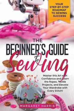 The Beginner's Guide to Sewing Your Step-by-Step Roadmap to Sewing Success. Master this Art with Confidence and Learn the Ropes, Tackle Projects, and Elevate Your Wardrobe with Every Stitch! - Harris, Margaret