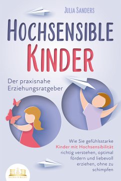 HOCHSENSIBLE KINDER - Der praxisnahe Erziehungsratgeber: Wie Sie gefühlsstarke Kinder mit Hochsensibilität richtig verstehen, optimal fördern und liebevoll erziehen, ohne zu schimpfen (eBook, ePUB) - Sanders, Julia