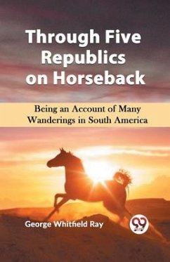 Through Five Republics on Horseback Being an Account of Many Wanderings in South America - Whitfield Ray, George