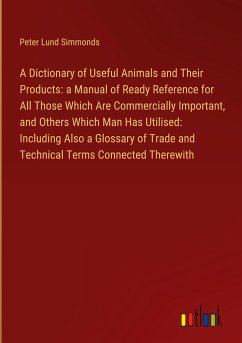 A Dictionary of Useful Animals and Their Products: a Manual of Ready Reference for All Those Which Are Commercially Important, and Others Which Man Has Utilised: Including Also a Glossary of Trade and Technical Terms Connected Therewith