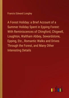 A Forest Holiday: a Brief Account of a Summer Holiday Spent in Epping Forest: With Reminiscences of Chingford, Chigwell, Loughton, Waltham Abbey, Sewardstone, Epping, Etc., Romantic Walks and Drives Through the Forest, and Many Other Interesting Details