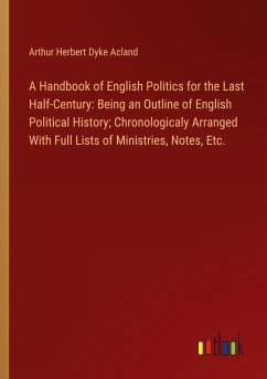 A Handbook of English Politics for the Last Half-Century: Being an Outline of English Political History; Chronologicaly Arranged With Full Lists of Ministries, Notes, Etc. - Acland, Arthur Herbert Dyke