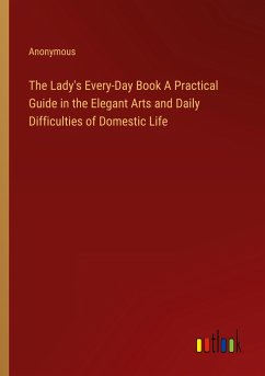 The Lady's Every-Day Book A Practical Guide in the Elegant Arts and Daily Difficulties of Domestic Life