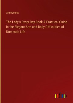 The Lady's Every-Day Book A Practical Guide in the Elegant Arts and Daily Difficulties of Domestic Life - Anonymous