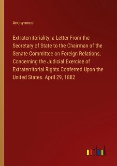 Extraterritoriality; a Letter From the Secretary of State to the Chairman of the Senate Committee on Foreign Relations, Concerning the Judicial Exercise of Extraterritorial Rights Conferred Upon the United States. April 29, 1882