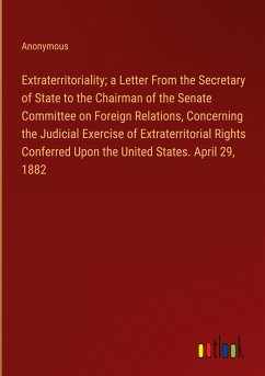 Extraterritoriality; a Letter From the Secretary of State to the Chairman of the Senate Committee on Foreign Relations, Concerning the Judicial Exercise of Extraterritorial Rights Conferred Upon the United States. April 29, 1882 - Anonymous