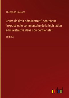 Cours de droit administratif, contenant l'exposé et le commentaire de la législation administrative dans son dernier état