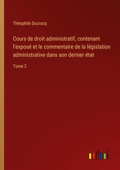 Cours de droit administratif, contenant l'exposé et le commentaire de la législation administrative dans son dernier état