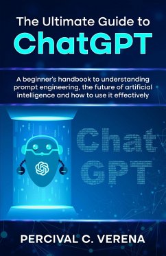 The Ultimate Guide to ChatGPT: A Beginner's Handbook to Understanding Prompt Engineering, The Future of Artificial Intelligence and How to Use It Effectively (eBook, ePUB) - Verena, Percival C.