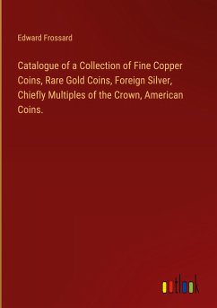 Catalogue of a Collection of Fine Copper Coins, Rare Gold Coins, Foreign Silver, Chiefly Multiples of the Crown, American Coins.
