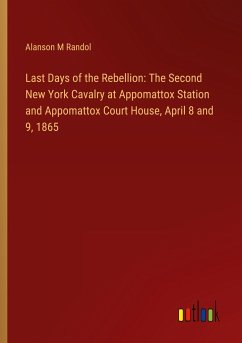 Last Days of the Rebellion: The Second New York Cavalry at Appomattox Station and Appomattox Court House, April 8 and 9, 1865 - Randol, Alanson M