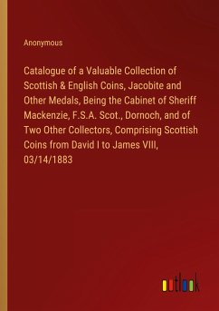 Catalogue of a Valuable Collection of Scottish & English Coins, Jacobite and Other Medals, Being the Cabinet of Sheriff Mackenzie, F.S.A. Scot., Dornoch, and of Two Other Collectors, Comprising Scottish Coins from David I to James VIII, 03/14/1883