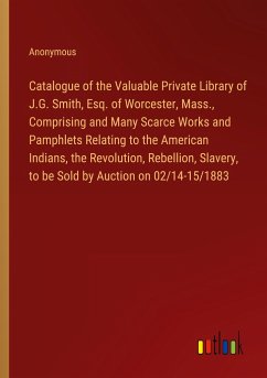 Catalogue of the Valuable Private Library of J.G. Smith, Esq. of Worcester, Mass., Comprising and Many Scarce Works and Pamphlets Relating to the American Indians, the Revolution, Rebellion, Slavery, to be Sold by Auction on 02/14-15/1883 - Anonymous