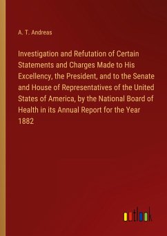 Investigation and Refutation of Certain Statements and Charges Made to His Excellency, the President, and to the Senate and House of Representatives of the United States of America, by the National Board of Health in its Annual Report for the Year 1882 - Andreas, A. T.