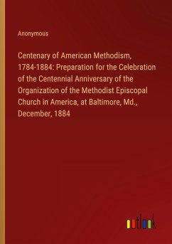 Centenary of American Methodism, 1784-1884: Preparation for the Celebration of the Centennial Anniversary of the Organization of the Methodist Episcopal Church in America, at Baltimore, Md., December, 1884
