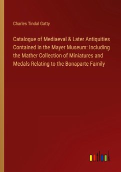 Catalogue of Mediaeval & Later Antiquities Contained in the Mayer Museum: Including the Mather Collection of Miniatures and Medals Relating to the Bonaparte Family - Gatty, Charles Tindal