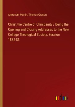 Christ the Centre of Christianity / Being the Opening and Closing Addresses to the New College Theological Society, Session 1882-83 - Martin, Alexander; Gregory, Thomas