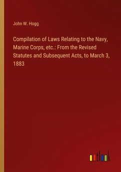 Compilation of Laws Relating to the Navy, Marine Corps, etc.: From the Revised Statutes and Subsequent Acts, to March 3, 1883 - Hogg, John W.