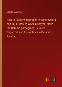 How to Paint Photographs in Water Colors and in Oil: How to Work in Crayon, Make the Chromo-photograph, Retouch Negatives and Instructions in Ceramic Painting