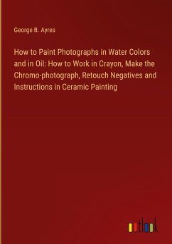 How to Paint Photographs in Water Colors and in Oil: How to Work in Crayon, Make the Chromo-photograph, Retouch Negatives and Instructions in Ceramic Painting - Ayres, George B.