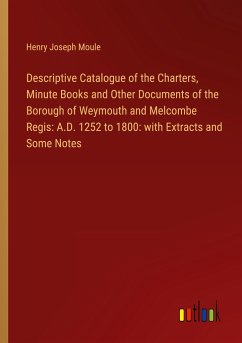 Descriptive Catalogue of the Charters, Minute Books and Other Documents of the Borough of Weymouth and Melcombe Regis: A.D. 1252 to 1800: with Extracts and Some Notes