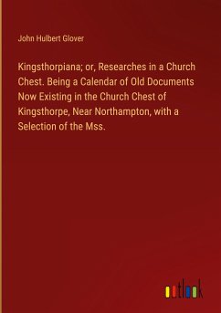 Kingsthorpiana; or, Researches in a Church Chest. Being a Calendar of Old Documents Now Existing in the Church Chest of Kingsthorpe, Near Northampton, with a Selection of the Mss.