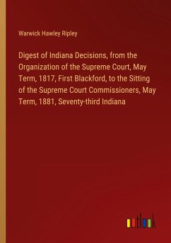 Digest of Indiana Decisions, from the Organization of the Supreme Court, May Term, 1817, First Blackford, to the Sitting of the Supreme Court Commissioners, May Term, 1881, Seventy-third Indiana