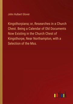 Kingsthorpiana; or, Researches in a Church Chest. Being a Calendar of Old Documents Now Existing in the Church Chest of Kingsthorpe, Near Northampton, with a Selection of the Mss.