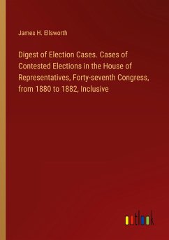 Digest of Election Cases. Cases of Contested Elections in the House of Representatives, Forty-seventh Congress, from 1880 to 1882, Inclusive