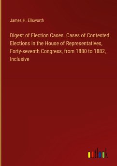 Digest of Election Cases. Cases of Contested Elections in the House of Representatives, Forty-seventh Congress, from 1880 to 1882, Inclusive - Ellsworth, James H.