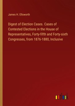 Digest of Election Cases. Cases of Contested Elections in the House of Representatives, Forty-fifth and Forty-sixth Congresses, from 1876-1880, Inclusive - Ellsworth, James H.