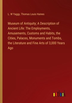 Museum of Antiquity; A Description of Ancient Life: The Employments, Amusements, Customs and Habits, the Cities, Palaces, Monuments and Tombs, the Literature and Fine Arts of 3,000 Years Ago - Yaggy, L. W; Haines, Thomas Louis