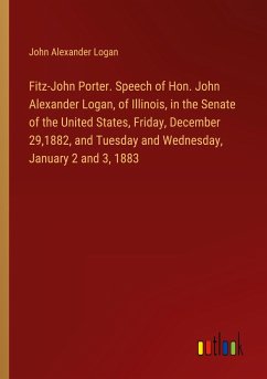 Fitz-John Porter. Speech of Hon. John Alexander Logan, of Illinois, in the Senate of the United States, Friday, December 29,1882, and Tuesday and Wednesday, January 2 and 3, 1883