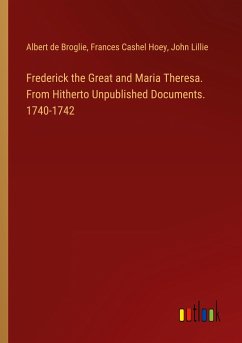 Frederick the Great and Maria Theresa. From Hitherto Unpublished Documents. 1740-1742 - Broglie, Albert De; Hoey, Frances Cashel; Lillie, John