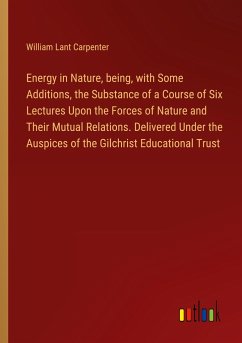 Energy in Nature, being, with Some Additions, the Substance of a Course of Six Lectures Upon the Forces of Nature and Their Mutual Relations. Delivered Under the Auspices of the Gilchrist Educational Trust - Carpenter, William Lant