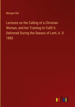 Lectures on the Calling of a Christian Woman, and her Training to Fulfil It. Delivered During the Season of Lent, A. D. 1883 - Dix, Morgan