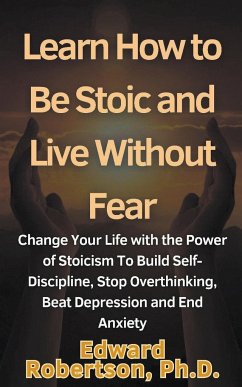 Learn How to Be Stoic and Live Without Fear Change Your Life with the Power of Stoicism To Build Self-Discipline, Stop Overthinking, Beat Depression and End Anxiety - Robertson, Edward Ph. D.