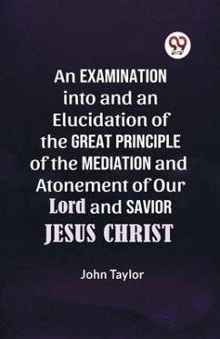 An Examination into and an Elucidation of the Great Principle of the Mediation and Atonement of Our Lord and Savior Jesus Christ - Taylor John