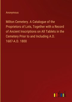 Milton Cemetery. A Catalogue of the Proprietors of Lots, Together with a Record of Ancient Inscriptions on All Tablets in the Cemetery Prior to and Including A.D. 1687-A.D. 1800 - Anonymous