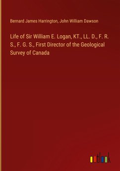 Life of Sir William E. Logan, KT., LL. D., F. R. S., F. G. S., First Director of the Geological Survey of Canada