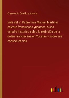 Vida del V. Padre Fray Manuel Martinez célebre franciscano yucateco, ó sea estudio historico sobre la extinción de la orden Franciscana en Yucatán y sobre sus consecuencias