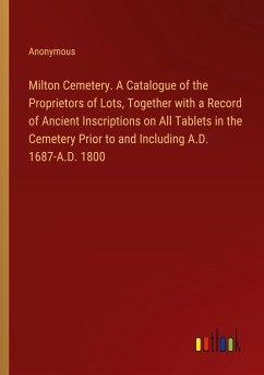 Milton Cemetery. A Catalogue of the Proprietors of Lots, Together with a Record of Ancient Inscriptions on All Tablets in the Cemetery Prior to and Including A.D. 1687-A.D. 1800