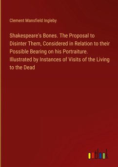 Shakespeare's Bones. The Proposal to Disinter Them, Considered in Relation to their Possible Bearing on his Portraiture. Illustrated by Instances of Visits of the Living to the Dead