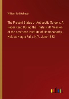 The Present Status of Antiseptic Surgery. A Paper Read During the Thirty-sixth Session of the American Institute of Homoeopathy, Held at Niagra Falls, N.Y., June 1883 - Helmuth, William Tod