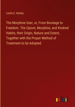 The Morphine User, or, From Bondage to Freedom. The Opium, Morphine, and Kindred Habits, their Origin, Nature and Extent, Together with the Proper Method of Treatment to be Adopted