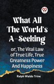 WHAT ALL THE WORLD'S A-SEEKING OR, THE VITAL LAW OF TRUE LIFE, TRUE GREATNESS POWER AND HAPPINESS