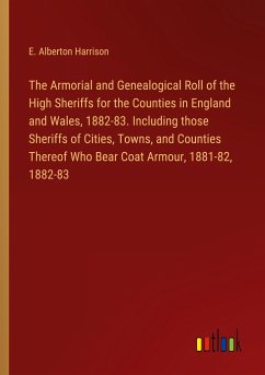 The Armorial and Genealogical Roll of the High Sheriffs for the Counties in England and Wales, 1882-83. Including those Sheriffs of Cities, Towns, and Counties Thereof Who Bear Coat Armour, 1881-82, 1882-83