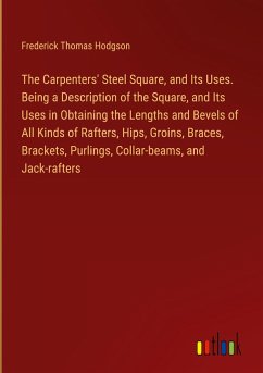 The Carpenters' Steel Square, and Its Uses. Being a Description of the Square, and Its Uses in Obtaining the Lengths and Bevels of All Kinds of Rafters, Hips, Groins, Braces, Brackets, Purlings, Collar-beams, and Jack-rafters