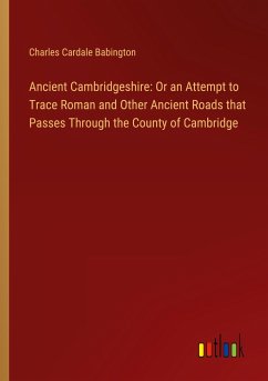 Ancient Cambridgeshire: Or an Attempt to Trace Roman and Other Ancient Roads that Passes Through the County of Cambridge - Babington, Charles Cardale