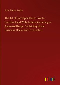 The Art of Correspondence: How to Construct and Write Letters According to Approved Usage. Containing Model Business, Social and Love Letters - Locke, John Staples